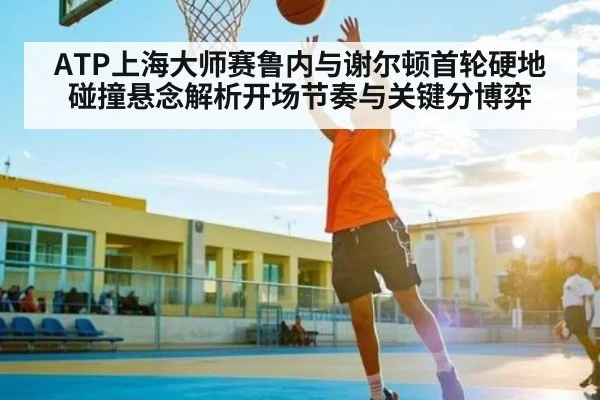ATP上海大师赛鲁内与谢尔顿首轮硬地碰撞悬念解析开场节奏与关键分博弈
