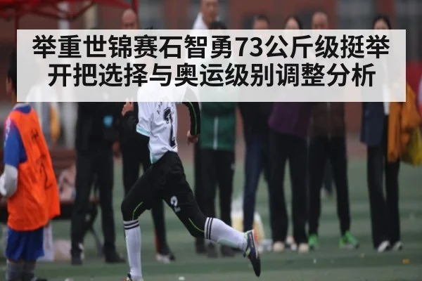 举重世锦赛石智勇73公斤级挺举开把选择与奥运级别调整分析